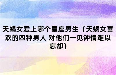 天蝎女爱上哪个星座男生（天蝎女喜欢的四种男人 对他们一见钟情难以忘却）